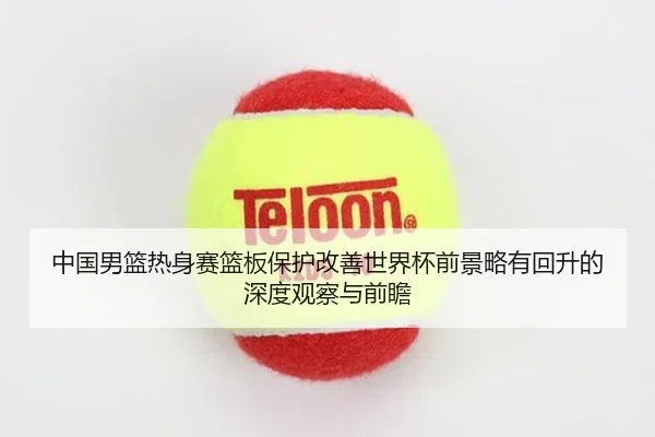 中国男篮热身赛篮板保护改善世界杯前景略有回升的深度观察与前瞻